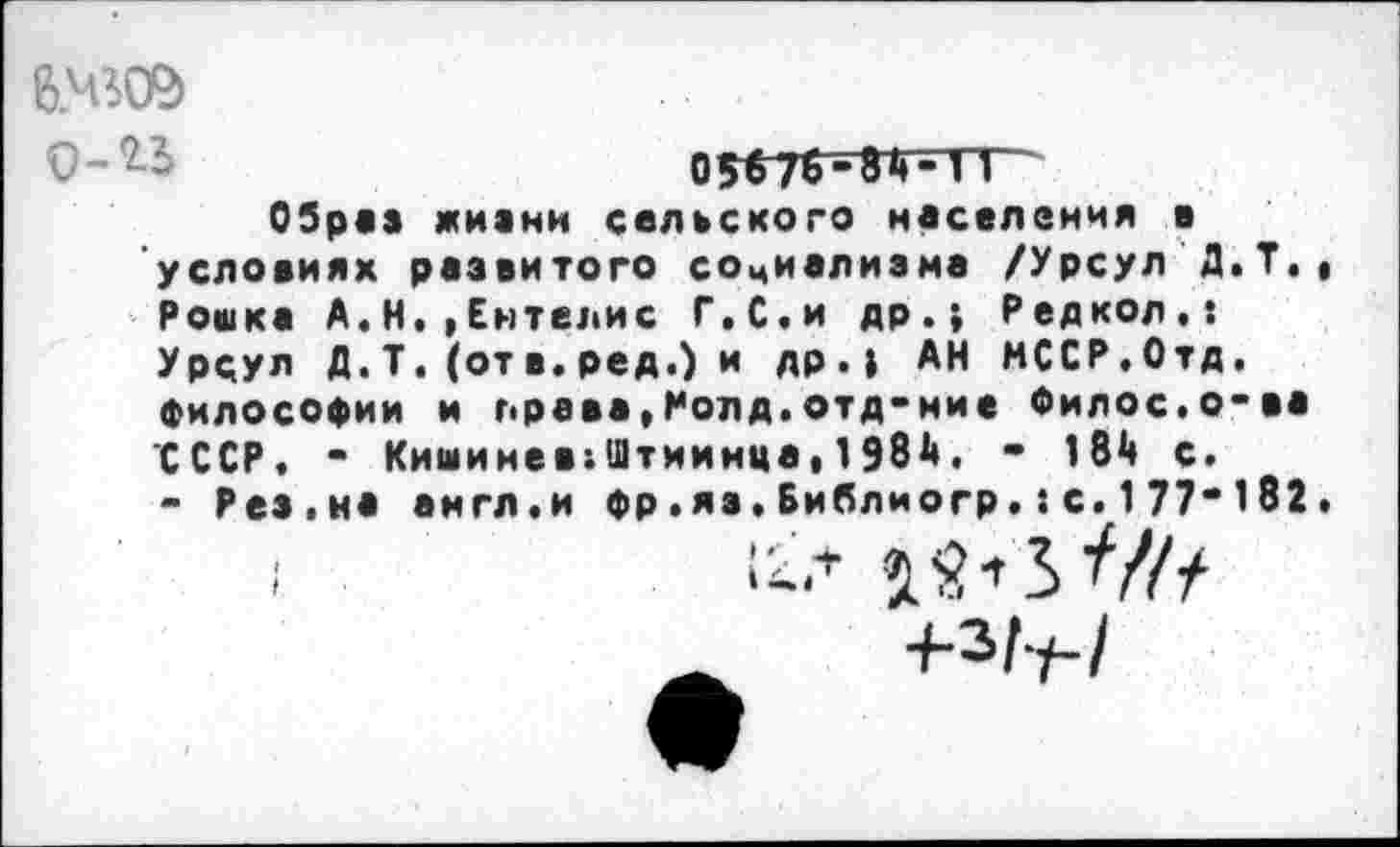 ﻿6.Ч5ОЭ о-г-
Образ жизни сельского населения в условиях развитого социализма /Урсул Д.Т., Рошка А.Н.|Ентелис Г.С.и др.; Ред кол.: Урсул Д.Т. (отв.ред.) и др.; АН МССР.Отд. философии и права»Ролд.отд-ние Филос.о-ва СССР, - Кишинев;Штиинца|1Э8й, - 184 с.
- Рез.на англ.и фр.я».Библиогр.:с.177“182.